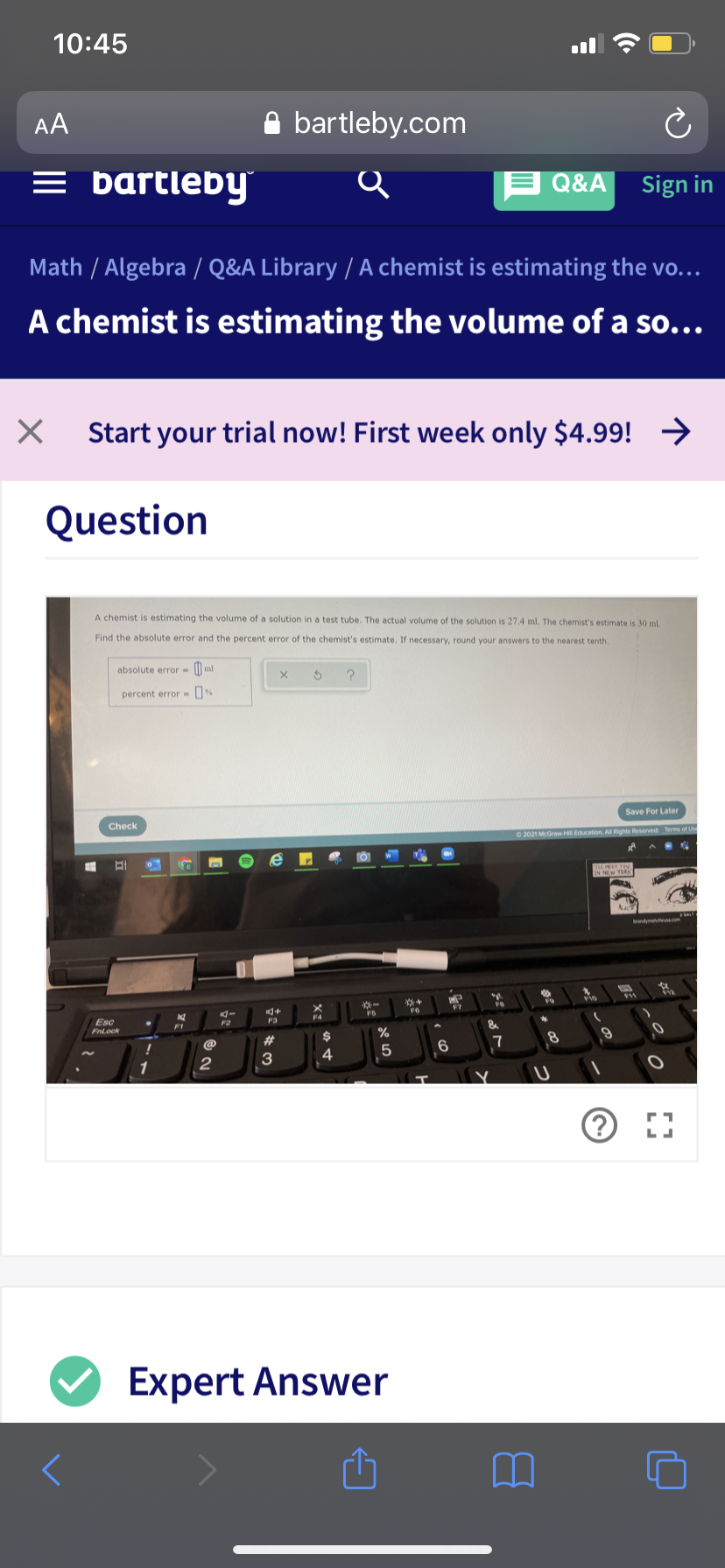 10:45
AA
A bartleby.com
= bartleby
E Q&A
Sign in
Math / Algebra / Q&A Library / A chemist is estimating the vo...
A chemist is estimating the volume of a so...
Start your trial now! First week only $4.99! →→
Question
A chemist is estimating the volume of a solution in a test tube. The actual volume of the solution is 27.4 ml. The chemist's estimate is 30 ml,
Find the absolute error and the percent error of the chemist's estimate. If necessary, round your answers to the nearest tenth.
absolute error - | ml
percent error- %
Save For Later
Check
O 2021 McGrawH Education. A Rights Reserved Terms of Use
F7
Esc
FnLock
F2
F3
F1
%
23
24
7
@
4
5
2
3
1
Expert Answer
