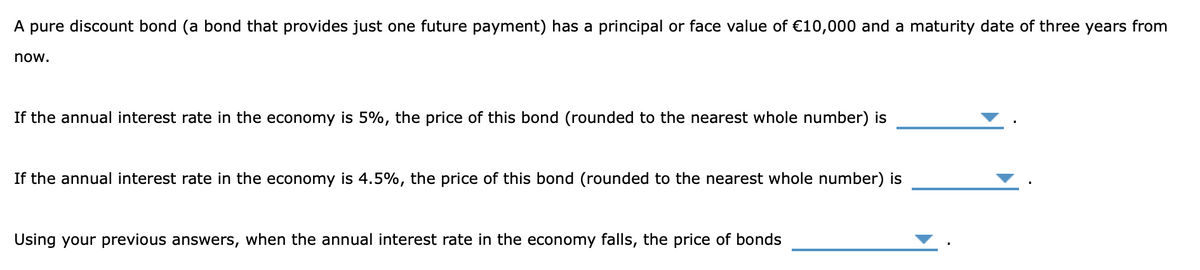 A pure discount bond (a bond that provides just one future payment) has a principal or face value of €10,000 and a maturity date of three years from
now.
If the annual interest rate in the economy is 5%, the price of this bond (rounded to the nearest whole number) is
If the annual interest rate in the economy is 4.5%, the price of this bond (rounded to the nearest whole number) is
Using your previous answers, when the annual interest rate in the economy falls, the price of bonds
