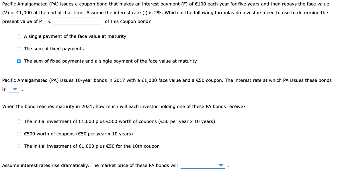 Pacific Amalgamated (PA) issues a coupon bond that makes an interest payment (F) of €100 each year for five years and then repays the face value
(V) of €1,000 at the end of that time. Assume the interest rate (i) is 2%. Which of the following formulas do investors need to use to determine the
present value of P = €
of this coupon bond?
A single payment of the face value at maturity
The sum of fixed payments
The sum of fixed payments and a single payment of the face value at maturity
Pacific Amalgamated (PA) issues 10-year bonds in 2017 with a €1,000 face value and a €50 coupon. The interest rate at which PA issues these bonds
is
When the bond reaches maturity in 2021, how much will each investor holding one of these PA bonds receive?
The initial investment of €1,000 plus €500 worth of coupons (€50 per year x 10 years)
€500 worth of coupons (€50 per year x 10 years)
The initial investment of €1,000 plus €50 for the 10th coupon
Assume interest rates rise dramatically. The market price of these PA bonds will
