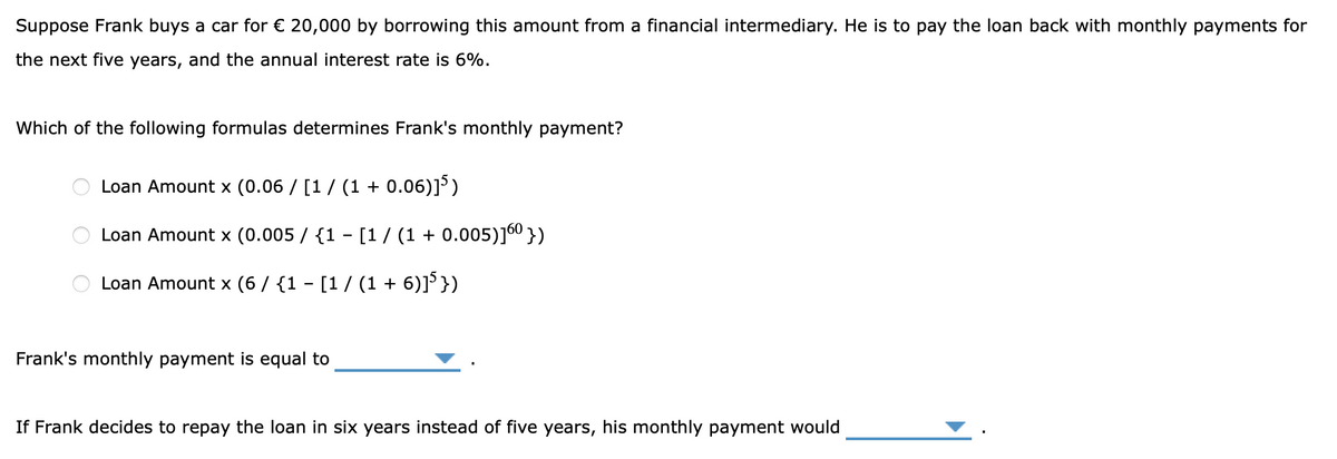 Suppose Frank buys a car for € 20,000 by borrowing this amount from a financial intermediary. He is to pay the loan back with monthly payments for
the next five years, and the annual interest rate is 6%.
Which of the following formulas determines Frank's monthly payment?
Loan Amount x (0.06 / [1/ (1 + 0.06)]')
Loan Amount x (0.005 / {1 - [1/ (1 + 0.005)j6° })
Loan Amount x (6 / {1 - [1/ (1 + 6)]'})
Frank's monthly payment is equal to
If Frank decides to repay the loan in six years instead of five years, his monthly payment would
O O
