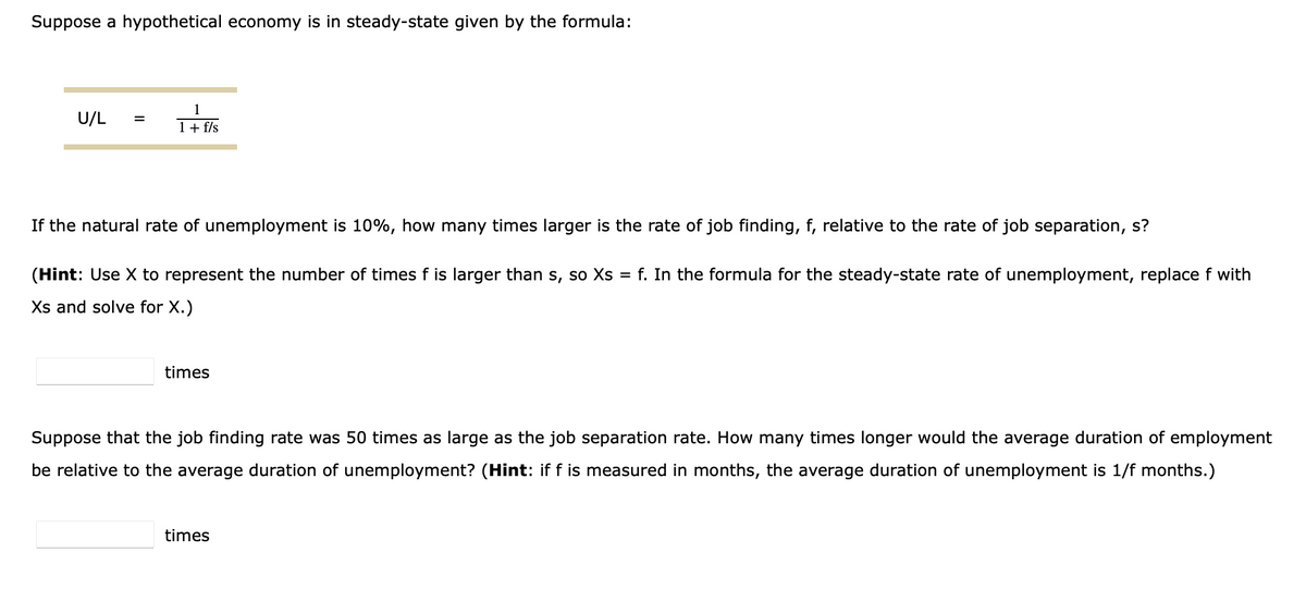 Suppose a hypothetical economy is in steady-state given by the formula:
1
U/L
%3D
1+ f/s
If the natural rate of unemployment is 10%, how many times larger is the rate of job finding, f, relative to the rate of job separation, s?
(Hint: Use X to represent the number of times f is larger than s, so Xs = f. In the formula for the steady-state rate of unemployment, replace f with
Xs and solve for X.)
times
Suppose that the job finding rate was 50 times as large as the job separation rate. How many times longer would the average duration of employment
be relative to the average duration of unemployment? (Hint: if f is measured in months, the average duration of unemployment is 1/f months.)
times
