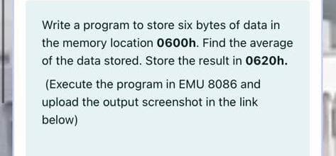Write a program to store six bytes of data in
the memory location 0600h. Find the average
of the data stored. Store the result in 0620h.
(Execute the program in EMU 8086 and
upload the output screenshot in the link
below)
