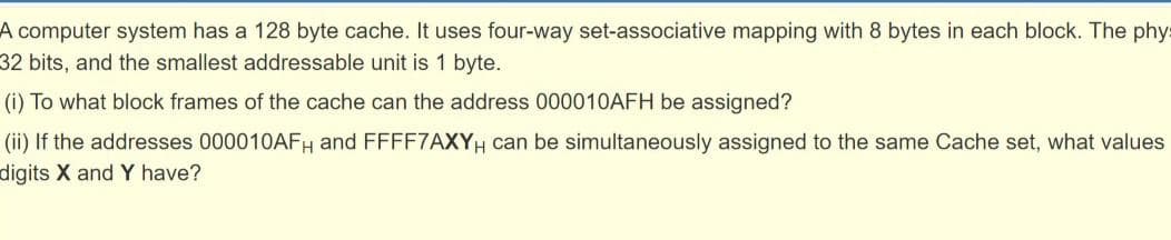 A computer system has a 128 byte cache. It uses four-way set-associative mapping with 8 bytes in each block. The phy
32 bits, and the smallest addressable unit is 1 byte.
(i) To what block frames of the cache can the address 000010AFH be assigned?
(ii) If the addresses 000010AFH and FFFF7AXYH can be simultaneously assigned to the same Cache set, what values
digits X and Y have?
