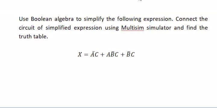Use Boolean algebra to simplify the following expression. Connect the
circuit of simplified expression using Multisim simulator and find the
truth table.
X = ĀC + ABC + BC
