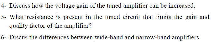 4- Discuss how the voltage gain of the tuned amplifier can be increased.
5- What resistance is present in the tuned circuit that limits the gain and
quality factor of the amplifier?
6- Discus the differences between wide-band and narrow-band amplifiers.