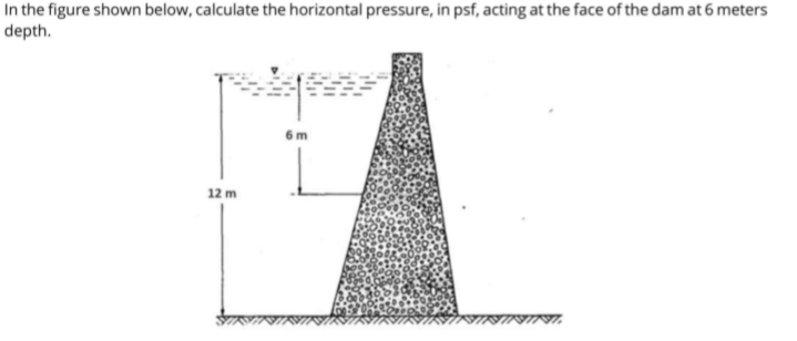 In the figure shown below, calculate the horizontal pressure, in psf, acting at the face of the dam at 6 meters
depth.
6 m
12 m
