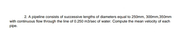 2. A pipeline consists of successive lengths of diameters equal to 250mm, 300mm,350mm
with continuous flow through the line of 0.250 m3/sec of water. Compute the mean velocity of each
pipe.
