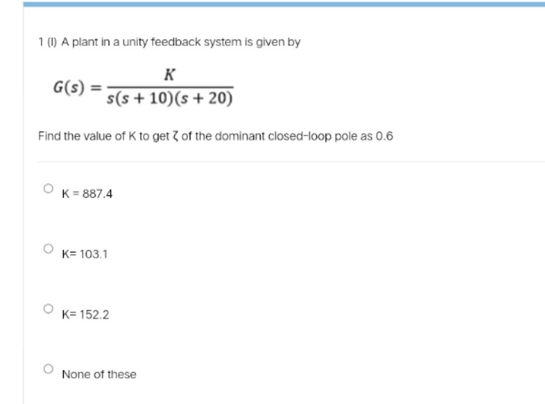 1 (1) A plant in a unity feedback system is given by
K
G(s)
s(s + 10)(s + 20)
Find the value of K to get ? of the dominant closed-loop pole as 0.6
K = 887.4
K= 103.1
K= 152.2
None of these
