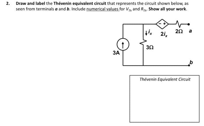 2. Draw and label the Thévenin equivalent circuit that represents the circuit shown below, as
seen from terminals a and b. Include numerical values for V, and Rp. Show all your work.
tix 2i,
2Ω a
ЗА
Thévenin Equivalent Circuit

