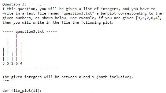 Question 3:
I this question, you will be given a list of integers, and you have to
write in a text file named "question3.txt" a barplot corresponding to the
given numbers, as shown below. For example, if you are given [3,5,2,6,4],
then you wil1 write in the file the following plot:
question3.txt
35 2 6 4
The given integers will be between 0 and 9 (both inclusive).
def file_plot(11):
