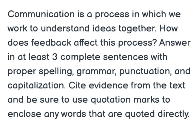 Communication is a process in which we
work to understand ideas together. How
does feedback affect this process? Answer
in at least 3 complete sentences with
proper spelling, grammar, punctuation, and
capitalization. Cite evidence from the text
and be sure to use quotation marks to
enclose any words that are quoted directly.
