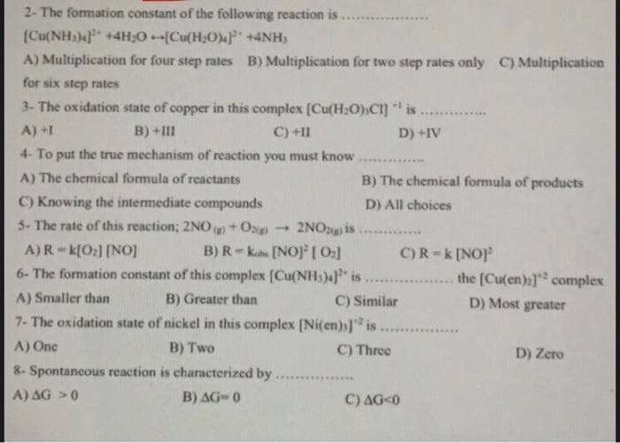 2- The formation constant of the following reaction is
(Cu(NH))4 +4H;0 [Cu(H;O)F +4NH)
A) Multiplication for four step rates B) Multiplication for two step rates only C) Multiplication
for six step rates
3- The oxidation state of copper in this complex [Cu(H:O)»CI] is.
.........
A) +1
B) +III
C) +II
D) +IV
4- To put the true mechanism of reaction you must know
A) The chemical formula of reactants
B) The chemical formula of products
C) Knowing the intermediate compounds
5- The rate of this reaction; 2NO )+Og
D) All choices
- 2NO2 is
B) R- kate [NOJ[0:]
6- The formation constant of this complex [Cu(NH))4]" is
A)R - k[O:] [NOj
C)R-k[NO)
the [Cu(en):] complex
......
A) Smaller than
B) Greater than
C) Similar
D) Most greater
7- The oxidation state of nickel in this complex (Ni(en)s] is
.......
A) One
B) Two
C) Three
D) Zero
8- Spontancous reaction is characterized by
A) AG >0
B) AG- 0
C) AG<0
