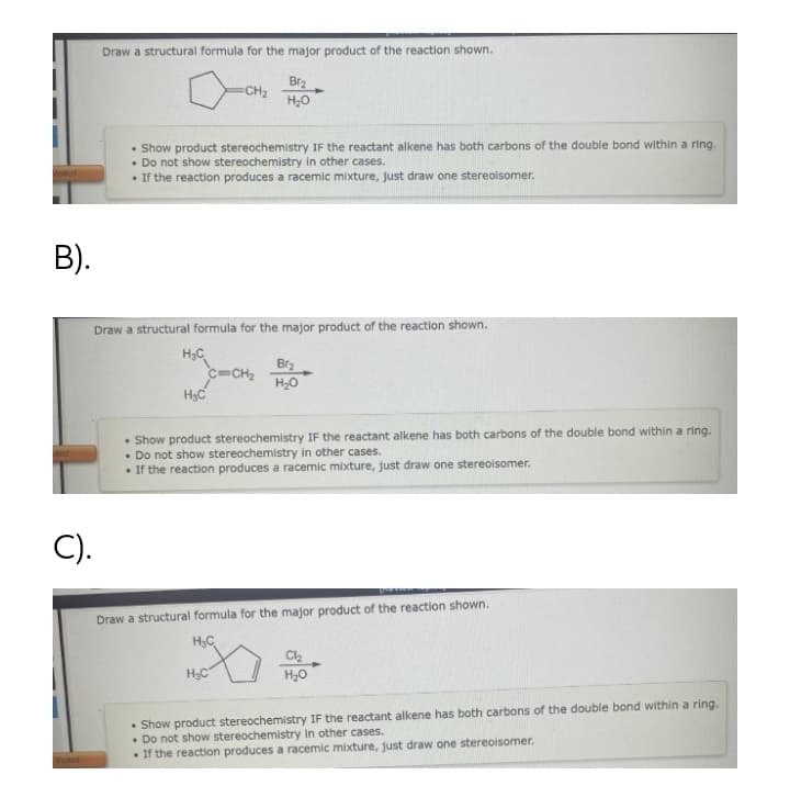 Draw a structural formula for the major product of the reaction shown.
Br2
CH2
H20
• Show product stereochemistry IF the reactant alkene has both carbons of the double bond within a ring.
• Do not show stereochemistry in other cases.
• If the reaction produces a racemic mixture, just draw one stereoisomer.
Visited
В).
Draw a structural formula for the major product of the reaction shown.
H;C
Br3
C=CH2
H20
Show product stereochemistry IF the reactant alkene has both carbons of the double bond within a ring.
• Do not show stereochemistry in other cases.
• If the reaction produces a racemic mixture, just draw one stereoisomer.
C).
Draw a structural formula for the major product of the reaction shown.
H3C
HC
H20
• Show product stereochemistry IF the reactant alkene has both carbons of the double bond within a ring.
• Do not show stereochemistry in other cases.
• If the reaction produces a racemic mixture, just draw one stereoisomer.
ted
