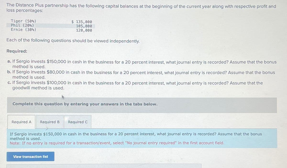 The Distance Plus partnership has the following capital balances at the beginning of the current year along with respective profit and
loss percentages:
Tiger (50%)
Phil (20%)
Ernie (30%)
$ 135,000
105,000
120,000
Each of the following questions should be viewed independently.
Required:
a. If Sergio invests $150,000 in cash in the business for a 20 percent interest, what journal entry is recorded? Assume that the bonus
method is used.
b. If Sergio invests $80,000 in cash in the business for a 20 percent interest, what journal entry is recorded? Assume that the bonus
method is used.
c. If Sergio invests $100,000 in cash in the business for a 20 percent interest, what journal entry is recorded? Assume that the
goodwill method is used.
Complete this question by entering your answers in the tabs below.
Required A Required B
Required C
If Sergio invests $150,000 in cash in the business for a 20 percent interest, what journal entry is recorded? Assume that the bonus
method is used.
Note: If no entry is required for a transaction/event, select "No journal entry required" in the first account field.
View transaction list