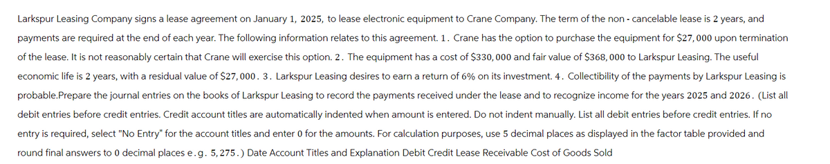 Larkspur Leasing Company signs a lease agreement on January 1, 2025, to lease electronic equipment to Crane Company. The term of the non-cancelable lease is 2 years, and
payments are required at the end of each year. The following information relates to this agreement. 1. Crane has the option to purchase the equipment for $27,000 upon termination
of the lease. It is not reasonably certain that Crane will exercise this option. 2. The equipment has a cost of $330, 000 and fair value of $368,000 to Larkspur Leasing. The useful
economic life is 2 years, with a residual value of $27,000. 3. Larkspur Leasing desires to earn a return of 6% on its investment. 4. Collectibility of the payments by Larkspur Leasing is
probable. Prepare the journal entries on the books of Larkspur Leasing to record the payments received under the lease and to recognize income for the years 2025 and 2026. (List all
debit entries before credit entries. Credit account titles are automatically indented when amount is entered. Do not indent manually. List all debit entries before credit entries. If no
entry is required, select "No Entry" for the account titles and enter 0 for the amounts. For calculation purposes, use 5 decimal places as displayed in the factor table provided and
round final answers to 0 decimal places e.g. 5,275.) Date Account Titles and Explanation Debit Credit Lease Receivable Cost of Goods Sold