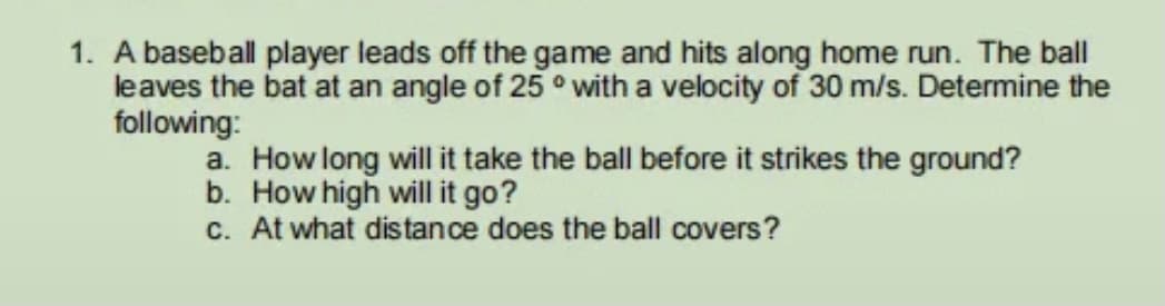 1. A baseball player leads off the game and hits along home run. The ball
leaves the bat at an angle of 25 ° with a velocity of 30 m/s. Determine the
following:
a. How long will it take the ball before it strikes the ground?
b. How high will it go?
c. At what distance does the ball covers?
