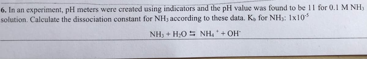 6. In an experiment, pH meters were created using indicators and the pH value was found to be 11 for 0.1 M NH3
solution. Calculate the dissociation constant for NH3 according to these data. Kp for NH3: 1x105
NH3 + H2O S NH4 * + OH
