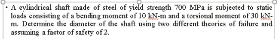 A cylindrical shaft made of steel of yield strength 700 MPa is subjected to statie
loads consisting of a bending moment of 10 kN-m and a torsional moment of 30 kN-
m. Determine the diameter of the shaft using two different theories of failure and
assuming a factor of safety of 2.
