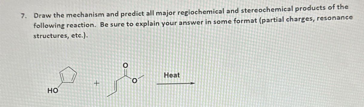 7. Draw the mechanism and predict all major regiochemical and stereochemical products of the
following reaction. Be sure to explain your answer in some format (partial charges, resonance
structures, etc.).
HO
+
Heat