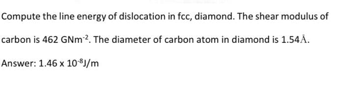 Compute the line energy of dislocation in fcc, diamond. The shear modulus of
carbon is 462 GNm 2. The diameter of carbon atom in diamond is 1.54Å.
Answer: 1.46 x 10-³J/m