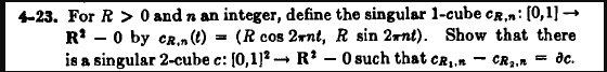 4-23. For R> 0 and n an integer, define the singular 1-cube CR,n: [0,1] →
R¹0 by CR. (t) (R cos 2rnt, R sin 2xnt). Show that there
is a singular 2-cube c: [0,1]² R² - 0 such that CR₂.n CR ₂. = dc.
=