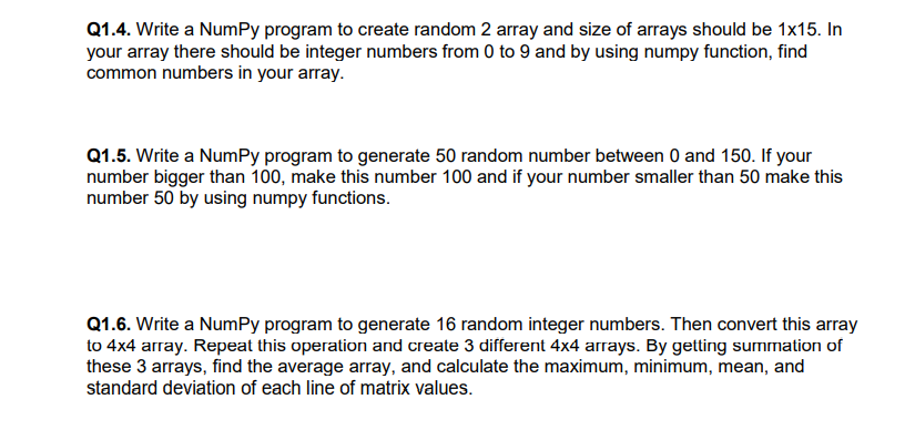 Q1.4. Write a NumPy program to create random 2 array and size of arrays should be 1x15. In
your array there should be integer numbers from 0 to 9 and by using numpy function, find
common numbers in your array.
Q1.5. Write a NumPy program to generate 50 random number between 0 and 150. If your
number bigger than 100, make this number 100 and if your number smaller than 50 make this
number 50 by using numpy functions.
Q1.6. Write a NumPy program to generate 16 random integer numbers. Then convert this array
to 4x4 array. Repeat this operation and create 3 different 4x4 arrays. By getting summation of
these 3 arrays, find the average array, and calculate the maximum, minimum, mean, and
standard deviation of each line of matrix values.

