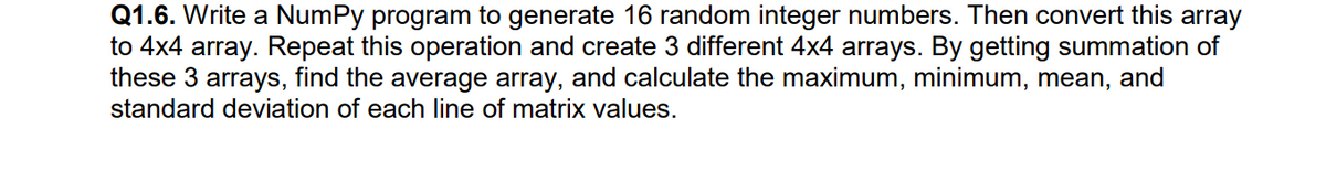 Q1.6. Write a NumPy program to generate 16 random integer numbers. Then convert this array
to 4x4 array. Repeat this operation and create 3 different 4x4 arrays. By getting summation of
these 3 arrays, find the average array, and calculate the maximum, minimum, mean, and
standard deviation of each line of matrix values.
