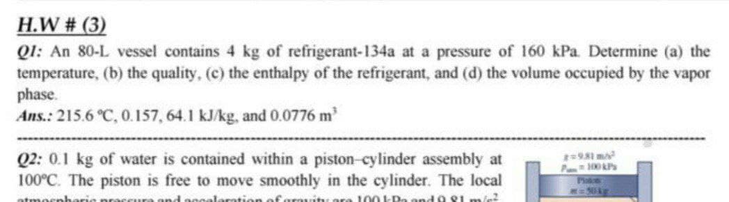 H.W # (3)
Q1: An 80-L vessel contains 4 kg of refrigerant-134a at a pressure of 160 kPa. Determine (a) the
temperature, (b) the quality, (c) the enthalpy of the refrigerant, and (d) the volume occupied by the vapor
phase.
Ans.: 215.6 °C, 0.157, 64.1 kJ/kg, and 0.0776 m
Q2: 0.1 kg of water is contained within a piston-cylinder assembly at
100°C. The piston is free to move smoothly in the cylinder. The local
and nogalarotion of grouitu ore 100 kPa and 0 S1 m/c?
2981 m
atmosn
