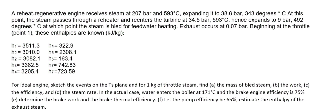 A reheat-regenerative engine receives steam at 207 bar and 593°C, expanding it to 38.6 bar, 343 degrees * C At this
point, the steam passes through a reheater and reenters the turbine at 34.5 bar, 593°C, hence expands to 9 bar, 492
degrees * C at which point the steam is bled for feedwater heating. Exhaust occurs at 0.07 bar. Beginning at the throttle
(point 1), these enthalpies are known (kJ/kg):
ht= 3511.3 h4= 322.9
h2 = 3010.0
h5 = 2308.1
h6= 163.4
h2 = 3082.1
h3= 3662.5
h7= 742.83
h7=723.59
h4= 3205.4
For ideal engine, sketch the events on the Ts plane and for 1 kg of throttle steam, find (a) the mass of bled steam, (b) the work, (c)
the efficiency, and (d) the steam rate. In the actual case, water enters the boiler at 171°C and the brake engine efficiency is 75%
(e) determine the brake work and the brake thermal efficiency. (f) Let the pump efficiency be 65%, estimate the enthalpy of the
exhaust steam.