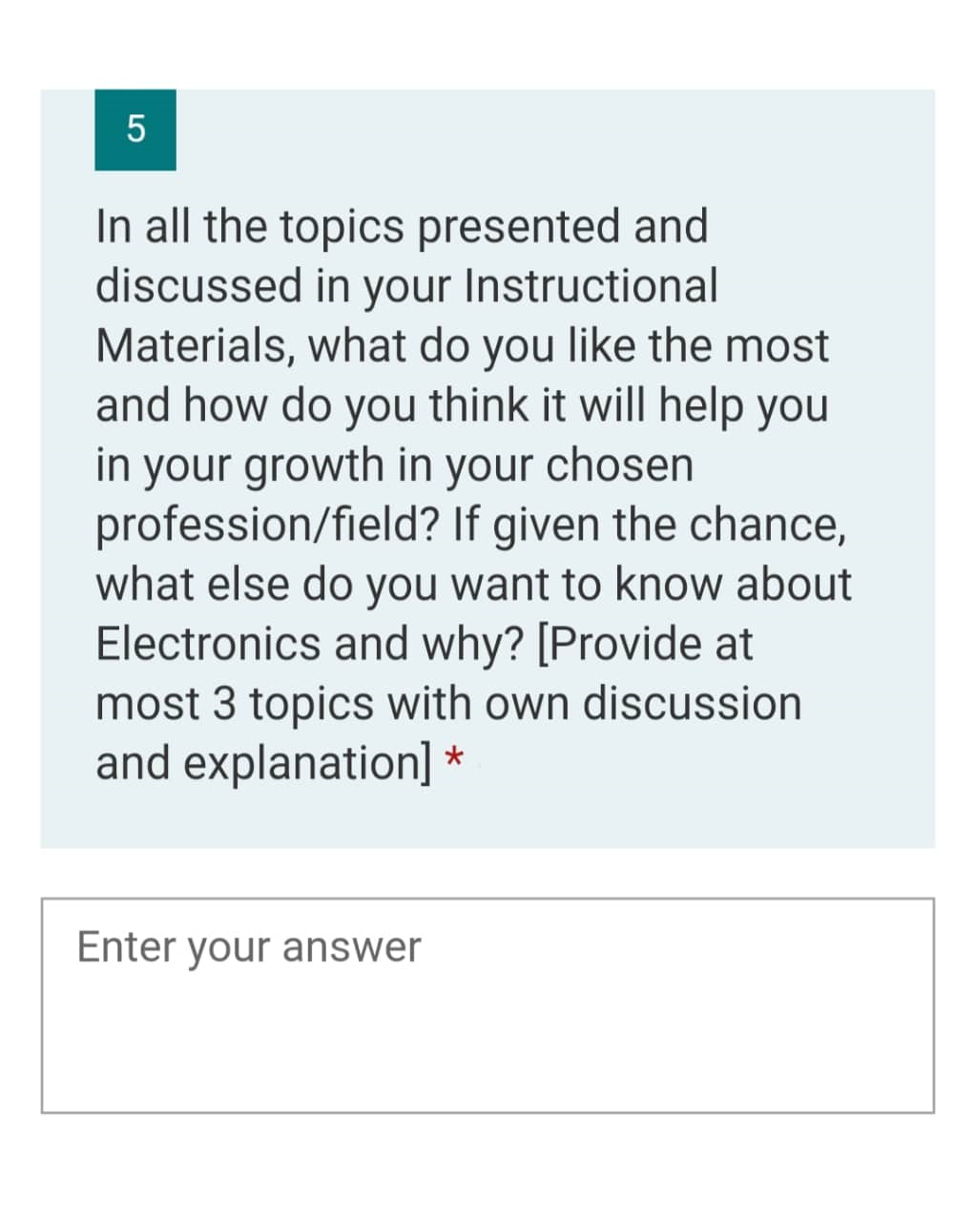 5
In all the topics presented and
discussed in your Instructional
Materials, what do you like the most
and how do you think it will help you
in your growth in your chosen
profession/field?
If given the chance,
what else do you want to know about
Electronics and why? [Provide at
most 3 topics with own discussion
and explanation] *
Enter your answer