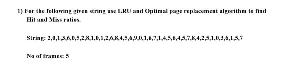 1) For the following given string use LRU and Optimal page replacement algorithm to find
Hit and Miss ratios.
String: 2,0,1,3,6,0,5,2,8,1,0,1,2,6,8,4,5,6,9,0,1,6,7,1,4,5,6,4,5,7,8,4,2,5,1,0,3,6,1,5,7
No of frames: 5