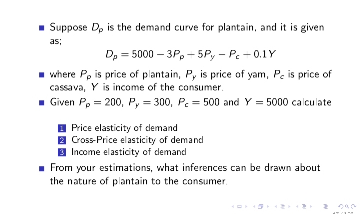 - Suppose Dp is the demand curve for plantain, and it is given
as;
Dp 3 5000 - ЗРр + 5Ру — Ре + 0.1Y
1 where Pp is price of plantain, Py is price of yam, Pc is price of
cassava, Y is income of the consumer.
1 Given Pp = 200, Py = 300, Pc = 500 and Y = 5000 calculate
1 Price elasticity of demand
2 Cross-Price elasticity of demand
3 Income elasticity of demand
1 From your estimations, what inferences can be drawn about
the nature of plantain to the consumer.
47 /156
