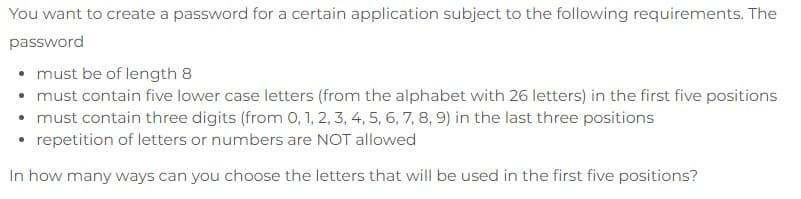 You want to create a password for a certain application subject to the following requirements. The
password
• must be of length 8
• must contain five lower case letters (from the alphabet with 26 letters) in the first five positions
• must contain three digits (from 0, 1, 2, 3, 4, 5, 6, 7, 8, 9) in the last three positions
repetition of letters or numbers are NOT allowed
In how many ways can you choose the letters that will be used in the first five positions?
●