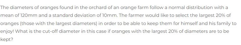 The diameters of oranges found in the orchard of an orange farm follow a normal distribution with a
mean of 120mm and a standard deviation of 10mm. The farmer would like to select the largest 20% of
oranges (those with the largest diameters) in order to be able to keep them for himself and his family to
enjoy! What is the cut-off diameter in this case if oranges with the largest 20% of diameters are to be
kept?