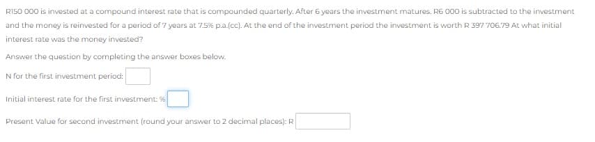 RI50 000 is invested at a compound interest rate that is compounded quarterly. After 6 years the investment matures. R6 000 is subtracted to the investment
and the money is reinvested for a period of 7 years at 7.5% p.a.(cc). At the end of the investment period the investment is worth R 397 706.79 At what initial
interest rate was the money invested?
Answer the question by completing the answer boxes below.
N for the first investment period:
Initial interest rate for the first investment: %
Present Value for second investment (round your answer to 2 decimal places): R
