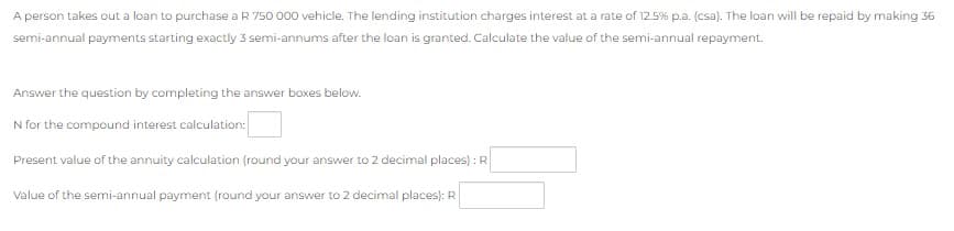 A person takes out a loan to purchase a R 750 000 vehicle. The lending institution charges interest at a rate of 12.5% p.a. (csa). The loan will be repaid by making 36
semi-annual payments starting exactly 3 semi-annums after the loan is granted. Calculate the value of the semi-annual repayment.
Answer the question by completing the answer boxes below.
N for the compound interest calculation:
Present value of the annuity calculation (round your answer to 2 decimal places) : R
Value of the semi-annual payment (round your answer to 2 decimal places): R
