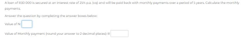 A loan of R30 O00 is secured at an interest rate of 25% p.a. (cq) and will be paid back with monthly payments over a period of 5 years. Calculate the monthly
payments.
Answer the question by completing the answer boxes below:
Value of N:
Value of Monthly payment (round your answer to 2 decimal places): R
