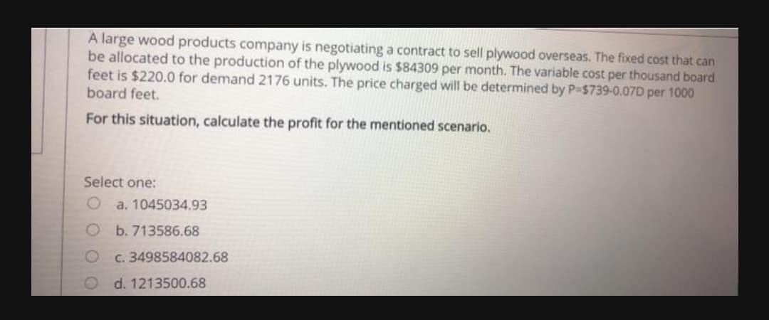 A large wood products company is negotiating a contract to sell plywood overseas. The fixed cost that can
be allocated to the production of the plywood is $84309 per month. The variable cost per thousand board
feet is $220.0 for demand 2176 units. The price charged will be determined by P-$739-0.07D per 1000
board feet.
For this situation, calculate the profit for the mentioned scenario.
Select one:
a. 1045034.93
O b. 713586.68
C. 3498584082.68
d. 1213500.68
