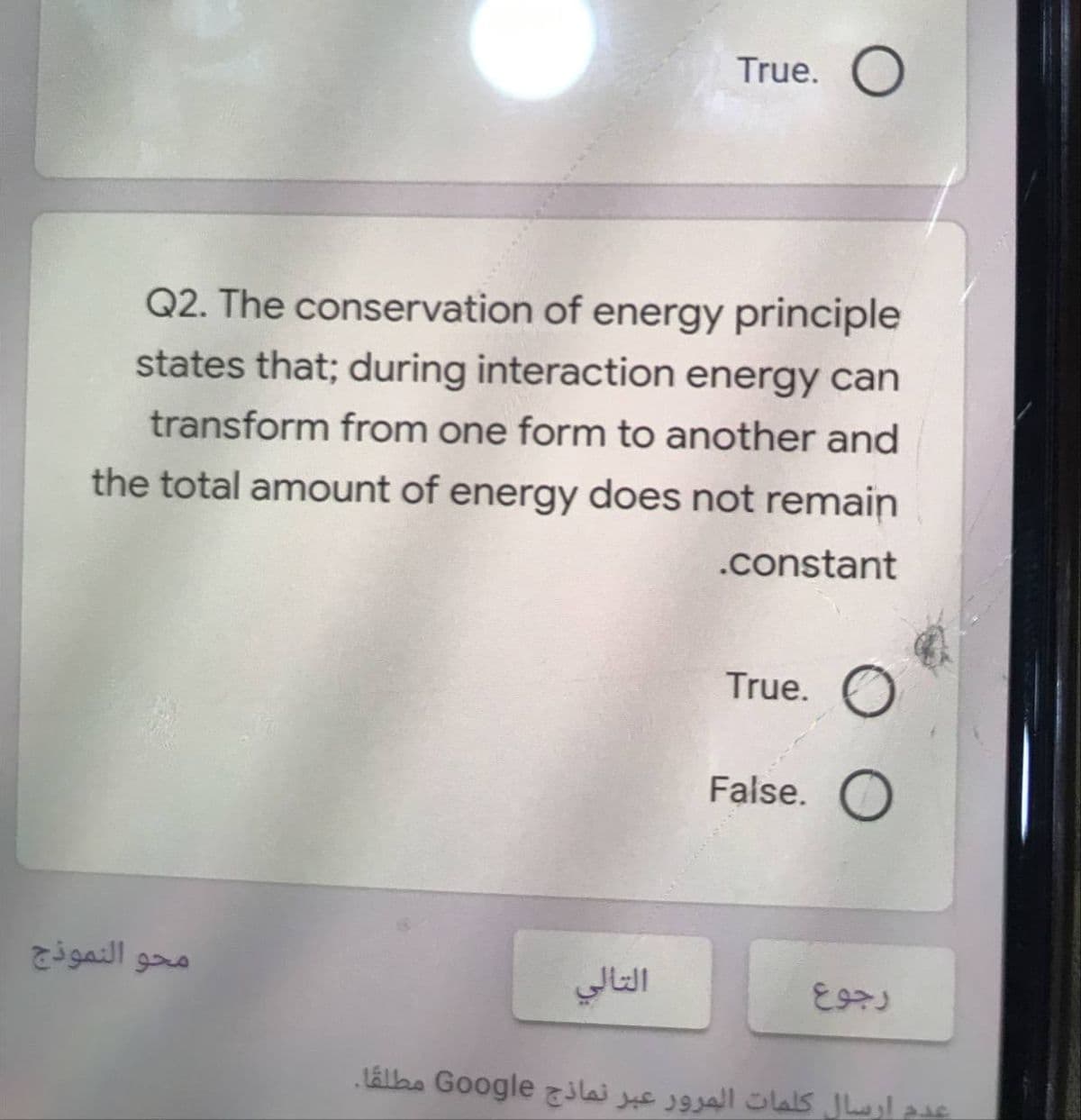 True. O
Q2. The conservation of energy principle
states that; during interaction energy can
transform from one form to another and
the total amount of energy does not remain
.constant
True. O
False. O
محو النموذج
التالي
عدم ارسال كلمات المرور عبر نماذج Go ogle مطلقا.
