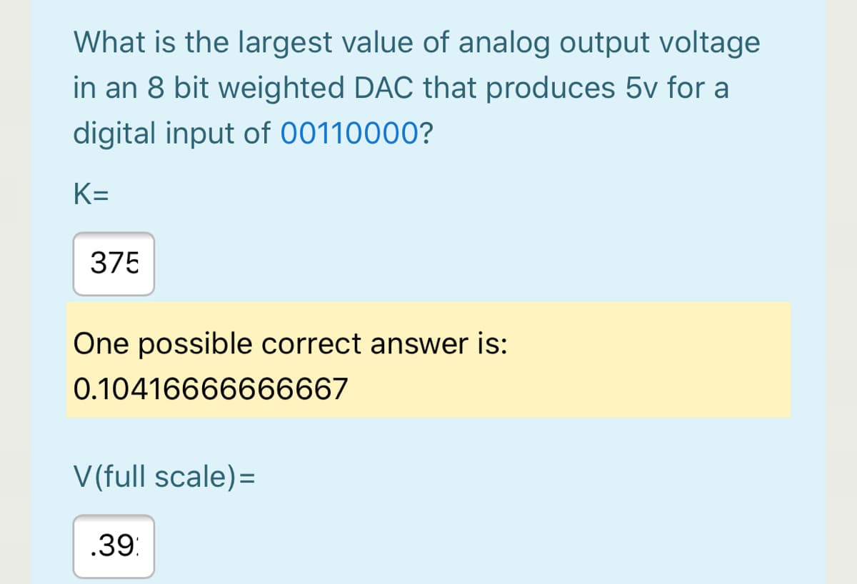 What is the largest value of analog output voltage
in an 8 bit weighted DAC that produces 5v for a
digital input of 00110000?
K=
375
One possible correct answer is:
0.10416666666667
V(full scale)=
.39:
