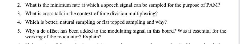 2. What is the minimum rate at which a speech signal can be sampled for the purpose of PAM?
3. What is cross talk in the context of time division multiplexing?
4. Which is better, natural sampling or flat topped sampling and why?
5. Why a de offset has been added to the modulating signal in this board? Was it essential for the
working of the modulator? Explain?
