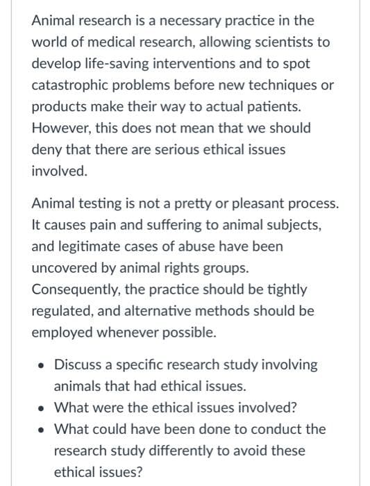 Animal research is a necessary practice in the
world of medical research, allowing scientists to
develop life-saving interventions and to spot
catastrophic problems before new techniques or
products make their way to actual patients.
However, this does not mean that we should
deny that there are serious ethical issues
involved.
Animal testing is not a pretty or pleasant process.
It causes pain and suffering to animal subjects,
and legitimate cases of abuse have been
uncovered by animal rights groups.
Consequently, the practice should be tightly
regulated, and alternative methods should be
employed whenever possible.
• Discuss a specific research study involving
animals that had ethical issues.
• What were the ethical issues involved?
• What could have been done to conduct the
research study differently to avoid these
ethical issues?
