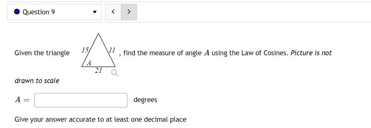 Question 9
11
Given the triangle
find the measure of angle A using the Law of Cosines. Picture is not
2
21
drawn to scale
A =
degrees
Give your answer accurate to at least one decimal place
15/
A