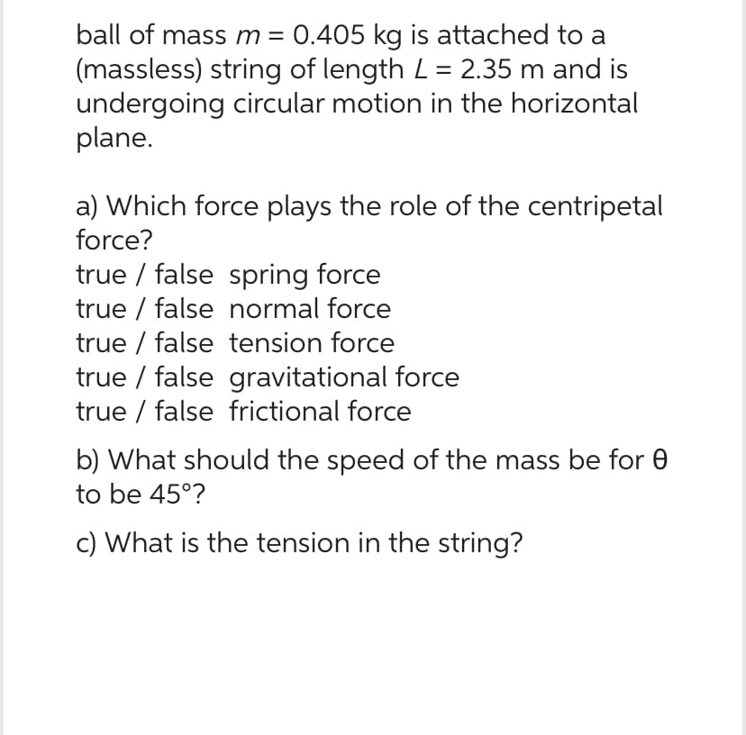 ball of mass m = 0.405 kg is attached to a
(massless) string of length L = 2.35 m and is
undergoing circular motion in the horizontal
plane.
a) Which force plays the role of the centripetal
force?
true false spring force
true false normal force
true false tension force
true / false gravitational force
true false frictional force
b) What should the speed of the mass be for
to be 45°?
c) What is the tension in the string?