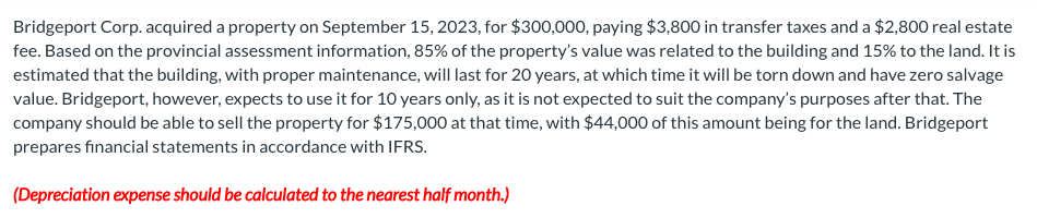 Bridgeport Corp. acquired a property on September 15, 2023, for $300,000, paying $3,800 in transfer taxes and a $2,800 real estate
fee. Based on the provincial assessment information, 85% of the property's value was related to the building and 15% to the land. It is
estimated that the building, with proper maintenance, will last for 20 years, at which time it will be torn down and have zero salvage
value. Bridgeport, however, expects to use it for 10 years only, as it is not expected to suit the company's purposes after that. The
company should be able to sell the property for $175,000 at that time, with $44,000 of this amount being for the land. Bridgeport
prepares financial statements in accordance with IFRS.
(Depreciation expense should be calculated to the nearest half month.)