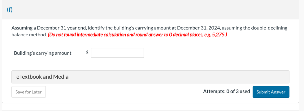 (f)
Assuming a December 31 year end, identify the building's carrying amount at December 31, 2024, assuming the double-declining-
balance method. (Do not round intermediate calculation and round answer to O decimal places, e.g. 5,275.)
Building's carrying amount
eTextbook and Media
Save for Later
$
Attempts: 0 of 3 used
Submit Answer
