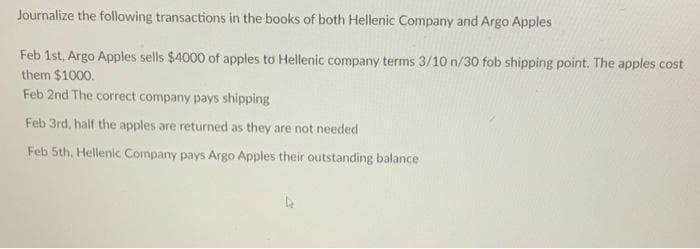 Journalize the following transactions in the books of both Hellenic Company and Argo Apples
Feb 1st, Argo Apples sells $4000 of apples to Hellenic company terms 3/10 n/30 fob shipping point. The apples cost
them $1000.
Feb 2nd The correct company pays shipping
Feb 3rd, half the apples are returned as they are not needed
Feb 5th, Hellenic Company pays Argo Apples their outstanding balance
4