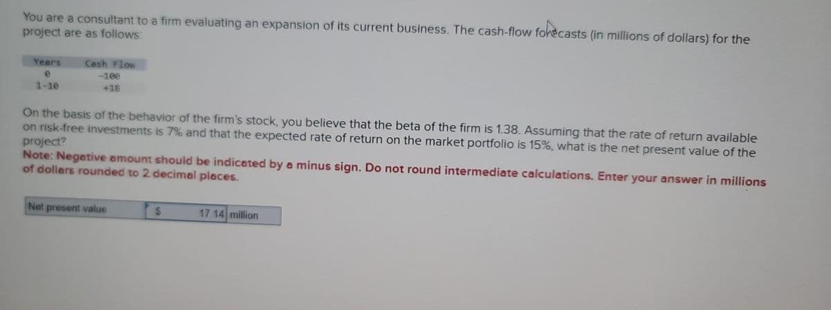 You are a consultant to a firm evaluating an expansion of its current business. The cash-flow forecasts (in millions of dollars) for the
project are as follows:
Years
1-10
Cash Flow
-100
+18
On the basis of the behavior of the firm's stock, you believe that the beta of the firm is 1.38. Assuming that the rate of return available
on risk-free investments is 7% and that the expected rate of return on the market portfolio is 15%, what is the net present value of the
project?
Note: Negative amount should be indicated by a minus sign. Do not round intermediate calculations. Enter your answer in millions
of dollars rounded to 2 decimal places.
Net present value
S
17.14 million