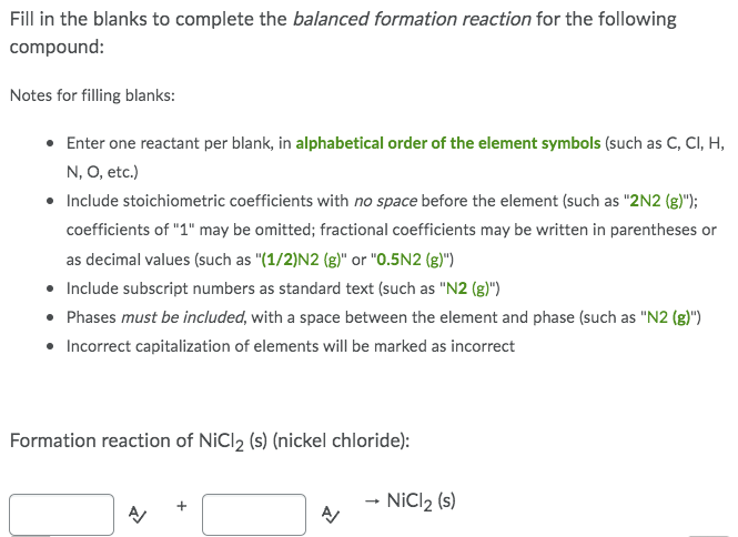 Fill in the blanks to complete the balanced formation reaction for the following
compound:
Notes for filling blanks:
• Enter one reactant per blank, in alphabetical order of the element symbols (such as C, CI, H,
N, O, etc.)
• Include stoichiometric coefficients with no space before the element (such as "2N2 (g)");
coefficients of "1" may be omitted; fractional coefficients may be written in parentheses or
as decimal values (such as "(1/2)N2 (g)" or "0.5N2 (g)")
•
Include subscript numbers as standard text (such as "N2 (g)")
• Phases must be included, with a space between the element and phase (such as "N2 (g)")
• Incorrect capitalization of elements will be marked as incorrect
Formation reaction of NiCl2 (s) (nickel chloride):
→ NiCl ₂ (s)
