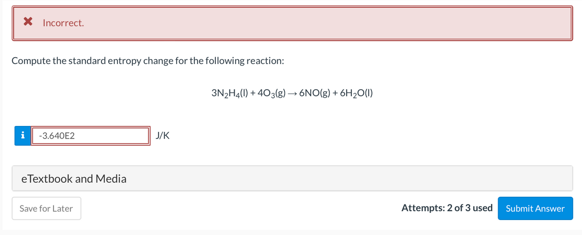 X Incorrect.
Compute the standard entropy change for the following reaction:
3N2H4(1) + 403(g)→ 6NO(g) + 6H2O(1)
i
-3.640E2
J/K
eTextbook and Media
Save for Later
Attempts: 2 of 3 used
Submit Answer
